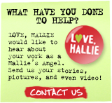 What have you done to help? LOVE, HALLIE would like to hear about your work as a Hallie's Angel. Send us your stories, pictures, and even video! CONTACT US