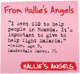 From Hallie's Angels - 'I sent $10 to help people in Rwanda. It's important to give to help fight malaria.' -Deion, Age 9, Lauderdale Lakes, FL - Hallie's Angels