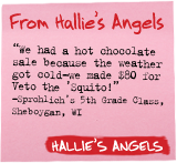 From Hallie's Angels - 'We had a hot chocolate sale because the weather got cold-we made $80 for Veto the 'Squito!' -Sprohlich's 5th Grade Class, Sheboygan, WI