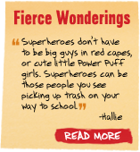 Fierce Wonderings - 'Superheroes don't have to be big guys in red capes, or cute little Power Puff girls. Superheroes can be those people you see picking up trash on your way to school' -Hallie - Read More