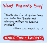 What Parents Say - 'Thank you for all you're doing for Veto the 'Squito and allowing children to become involved.' -Gina, Indianapolis, IN