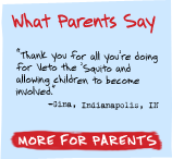 What Parents  Say - 'Thank you for all that you're doing for Veto the 'Squito campaign and allowing children to become involved in this project.' -Gina, Indianapolis, IN