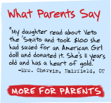 What Parents Say - 'My daughter read about Veto the 'Squito and took $100 she had saved for an American Girl doll and donated it. She's 8 years old and has a heart of gold.' -Mrs. Chervin, Fairfield, CT - More For Parents